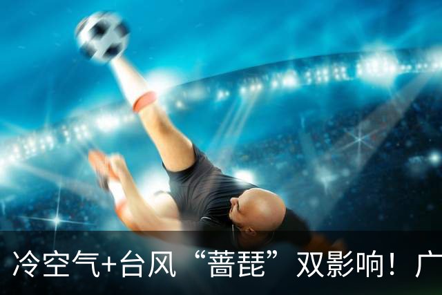 冷空气+台风“蔷琵”双影响！广东将迎明显降温，广州人怕的湿冷要来了吗？