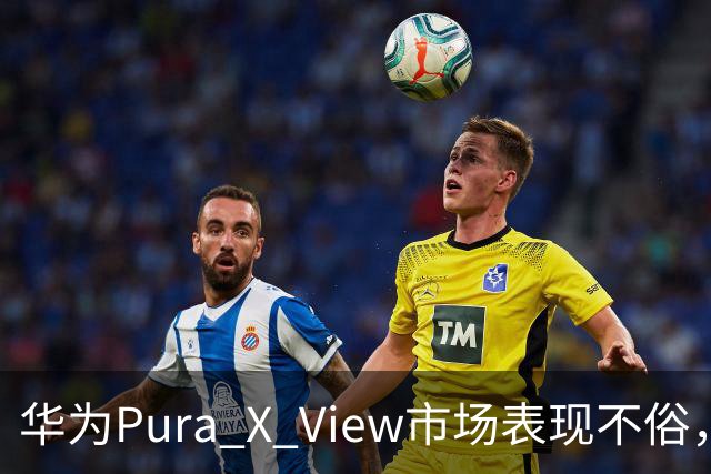 华为Pura X View市场表现不俗，已售出71万台