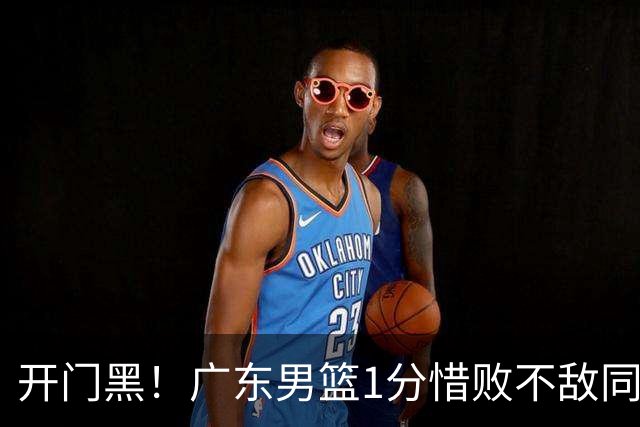 开门黑！广东男篮1分惜败不敌同曦，徐杰16+5弗格17+5+3，郭昊文23分