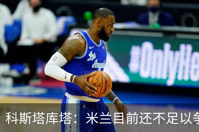 科斯塔库塔：米兰目前还不足以争冠，巴尔泰萨吉的表现让我惊喜