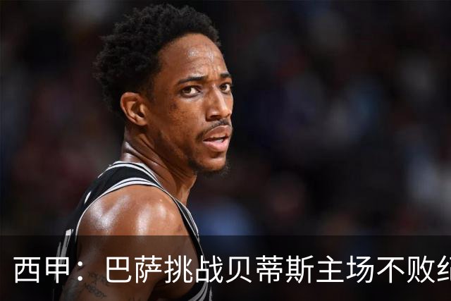 西甲：巴萨挑战贝蒂斯主场不败纪录，亚马尔改写历史？