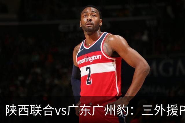 陕西联合vs广东广州豹：三外援PK双外援，栾毅、陈俊旭首发